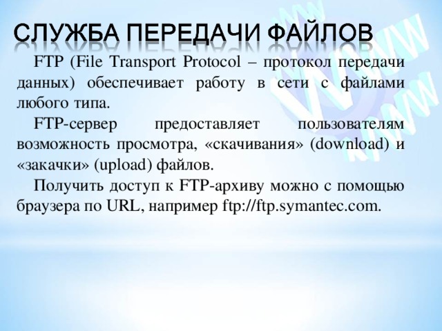 FTP (File Transport Protocol – протокол передачи данных) обеспечивает работу в сети с файлами любого типа. FTP -сервер предоставляет пользователям возможность просмотра, «скачивания» (download) и «закачки» (upload ) файлов. Получить доступ к FTP -архиву можно с помощью браузера по URL , например ftp://ftp.symantec.com. 