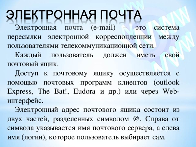 Электронная почта (e-mail ) – это система пересылки электронной корреспонденции между пользователями телекоммуникационной сети. Каждый пользователь должен иметь свой почтовый ящик. Доступ к почтовому ящику осуществляется с помощью почтовых программ клиентов (outlook Express, The Bat!, Eudora и др.) или через Web- интерфейс. Электронный адрес почтового ящика состоит из двух частей, разделенных символом @ . Справа от символа указывается имя почтового сервера, а слева имя (логин), которое пользователь выбирает сам. 