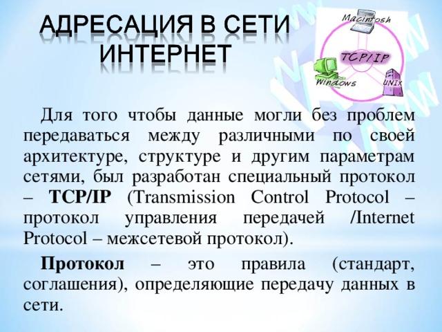 Для того чтобы данные могли без проблем передаваться между различными по своей архитектуре, структуре и другим параметрам сетями, был разработан специальный протокол – TCP/IP (Transmission Control Protocol – протокол управления передачей / Internet Protocol – межсетевой протокол ) . Протокол – это правила (стандарт, соглашения), определяющие передачу данных в сети. 