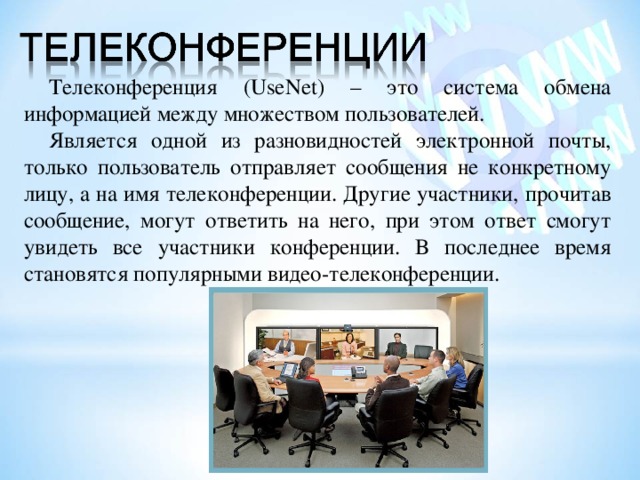 Телеконференция (UseNet) – это система обмена информацией между множеством пользователей. Является одной из разновидностей электронной почты, только пользователь отправляет сообщения не конкретному лицу, а на имя телеконференции. Другие участники, прочитав сообщение, могут ответить на него, при этом ответ смогут увидеть все участники конференции. В последнее время становятся популярными видео-телеконференции. 