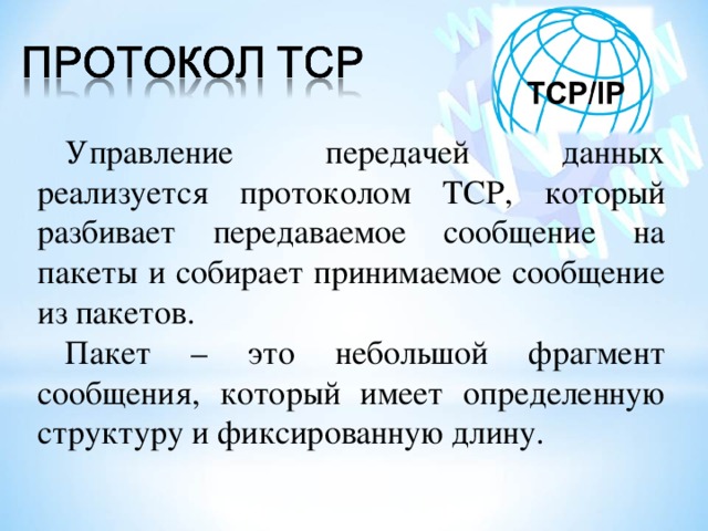 Управление передачей данных реализуется протоколом TCP , который разбивает передаваемое сообщение на пакеты и собирает принимаемое сообщение из пакетов. Пакет – это небольшой фрагмент сообщения, который имеет определенную структуру и фиксированную длину. 