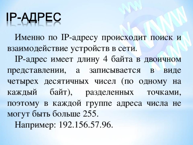 Именно по IP- адресу происходит поиск и взаимодействие устройств в сети. IP -адрес имеет длину 4 байта в двоичном представлении, а записывается в виде четырех десятичных чисел (по одному на каждый байт), разделенных точками, поэтому в каждой группе адреса числа не могут быть больше 255. Например: 192.156.57.96. 