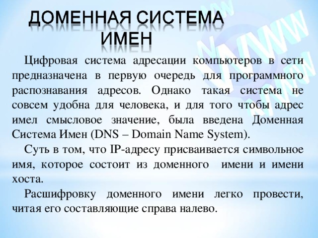Цифровая система адресации компьютеров в сети предназначена в первую очередь для программного распознавания адресов. Однако такая система не совсем удобна для человека, и для того чтобы адрес имел смысловое значение, была введена Доменная Система Имен ( DNS – Domain Name System) . Суть в том, что IP- адресу присваивается символьное имя, которое состоит из доменного имени и имени хоста. Расшифровку доменного имени легко провести, читая его составляющие справа налево. 