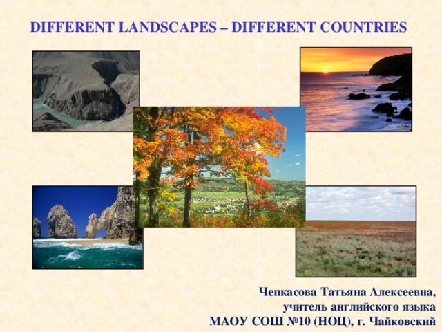 DIFFERENT LANDSCAPES – DIFFERENT COUNTRIES Чепкасова Татьяна Алексеевна, учитель английского языка МАОУ СОШ №10 (НОЦ), г. Чайковский 