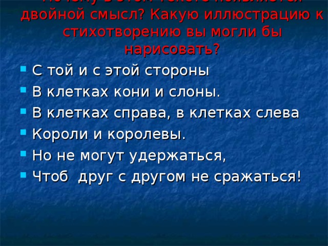 Почему в этом тексте появляется двойной смысл? Какую иллюстрацию к стихотворению вы могли бы нарисовать?   С той и с этой стороны В клетках кони и слоны. В клетках справа, в клетках слева Короли и королевы. Но не могут удержаться, Чтоб друг с другом не сражаться!  