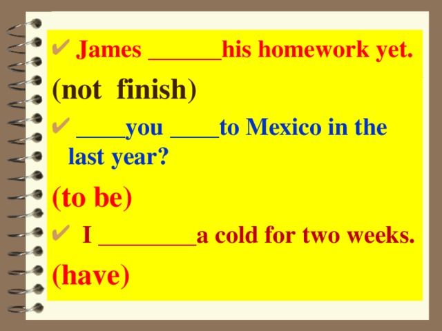  James ______ his homework yet. (not finish)  ____ you ____ to Mexico in the last year? (to be)  I ________ a cold for two weeks. (have)  