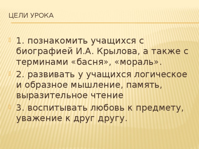 Цели урока   1. познакомить учащихся с биографией И.А. Крылова, а также с терминами «басня», «мораль». 2. развивать у учащихся логическое и образное мышление, память, выразительное чтение 3. воспитывать любовь к предмету, уважение к друг другу. 