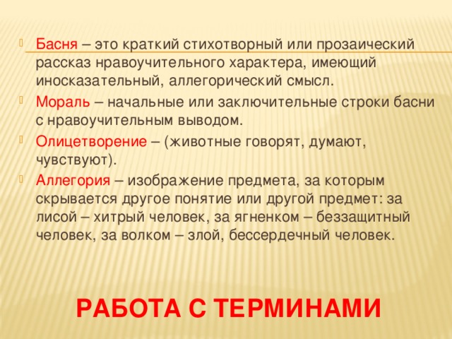 Басня – это краткий стихотворный или прозаический рассказ нравоучительного характера, имеющий иносказательный, аллегорический смысл. Мораль – начальные или заключительные строки басни с нравоучительным выводом. Олицетворение – (животные говорят, думают, чувствуют). Аллегория – изображение предмета, за которым скрывается другое понятие или другой предмет: за лисой – хитрый человек, за ягненком – беззащитный человек, за волком – злой, бессердечный человек. Работа с терминами 