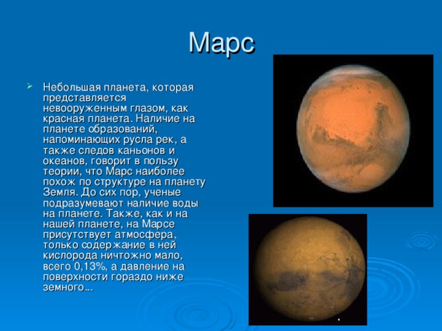 Марс Небольшая планета, которая представляется невооруженным глазом, как красная планета. Наличие на планете образований, напоминающих русла рек, а также следов каньонов и океанов, говорит в пользу теории, что Марс наиболее похож по структуре на планету Земля. До сих пор, ученые подразумевают наличие воды на планете. Также, как и на нашей планете, на Марсе присутствует атмосфера, только содержание в ней кислорода ничтожно мало, всего 0,13%, а давление на поверхности гораздо ниже земного... 