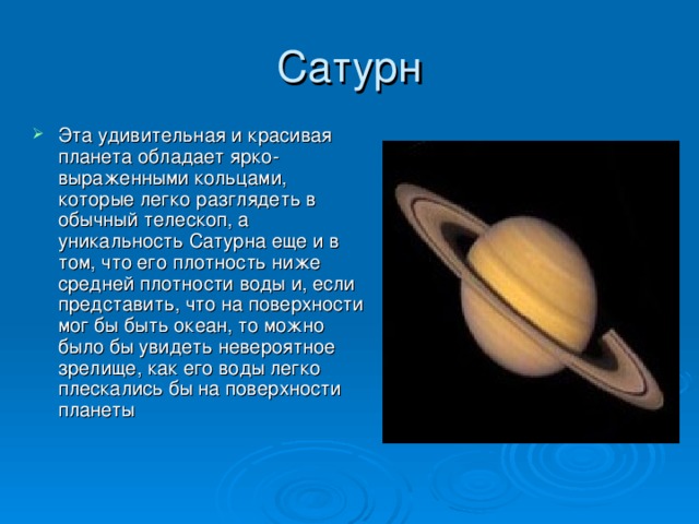 Сатурн Эта удивительная и красивая планета обладает ярко-выраженными кольцами, которые легко разглядеть в обычный телескоп, а уникальность Сатурна еще и в том, что его плотность ниже средней плотности воды и, если представить, что на поверхности мог бы быть океан, то можно было бы увидеть невероятное зрелище, как его воды легко плескались бы на поверхности планеты 