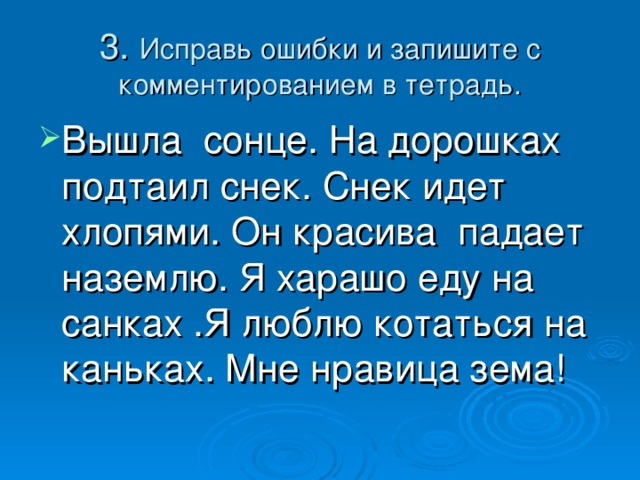 3. Исправь ошибки и запишите с комментированием в тетрадь. Вышла сонце. На дорошках подтаил снек. Снек идет хлопями. Он красива падает наземлю. Я харашо еду на санках .Я люблю котаться на каньках. Мне нравица зема! 