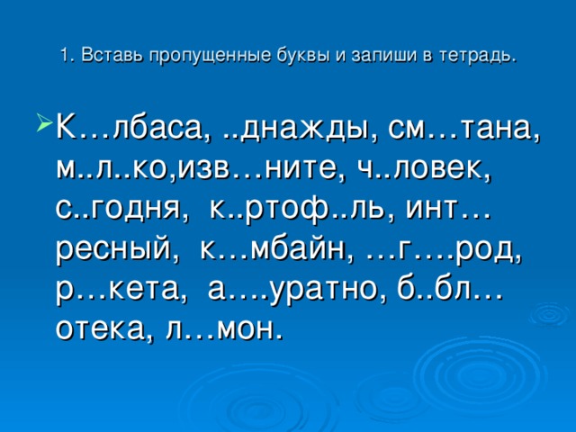 1. Вставь пропущенные буквы и запиши в тетрадь. К…лбаса, ..днажды, см…тана, м..л..ко,изв…ните, ч..ловек, с..годня, к..ртоф..ль, инт…ресный, к…мбайн, …г….род, р…кета, а….уратно, б..бл…отека, л…мон. 