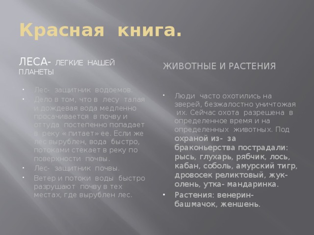 Красная книга. Леса- легкие нашей планеты Животные и растения Лес- защитник водоемов. Дело в том, что в лесу талая и дождевая вода медленно просачивается в почву и оттуда постепенно попадает в реку « питает» ее. Если же лес вырублен, вода быстро, потоками стекает в реку по поверхности почвы. Лес- защитник почвы. Ветер и потоки воды быстро разрушают почву в тех местах, где вырублен лес. Люди часто охотились на зверей, безжалостно уничтожая их. Сейчас охота разрешена в определенное время и на определенных животных. Под охраной из- за браконьерства пострадали: рысь, глухарь, рябчик, лось, кабан, соболь, амурский тигр, дровосек реликтовый, жук- олень, утка- мандаринка. Растения: венерин- башмачок, женшень. 
