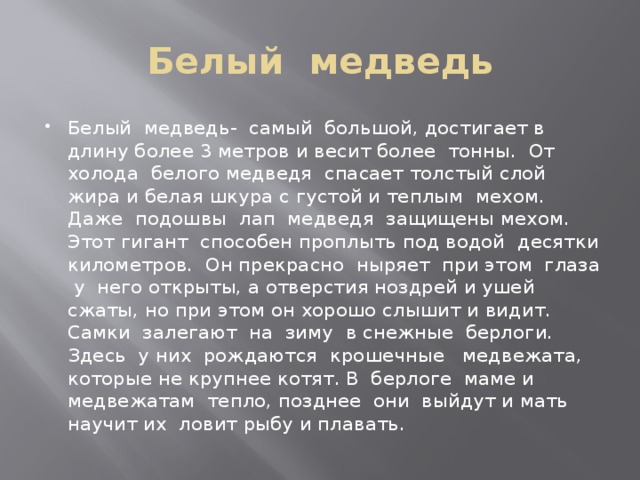 Белый медведь Белый медведь- самый большой, достигает в длину более 3 метров и весит более тонны. От холода белого медведя спасает толстый слой жира и белая шкура с густой и теплым мехом. Даже подошвы лап медведя защищены мехом. Этот гигант способен проплыть под водой десятки километров. Он прекрасно ныряет при этом глаза у него открыты, а отверстия ноздрей и ушей сжаты, но при этом он хорошо слышит и видит. Самки залегают на зиму в снежные берлоги. Здесь у них рождаются крошечные медвежата, которые не крупнее котят. В берлоге маме и медвежатам тепло, позднее они выйдут и мать научит их ловит рыбу и плавать. 