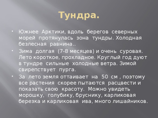 Тундра. Южнее Арктики, вдоль берегов северных морей протянулась зона тундры. Холодная безлесная равнина.. Зима долгая (7-8 месяцев) и очень суровая. Лето короткое, прохладное. Круглый год дуют в тундре сильные холодные ветра. Зимой свирепствует пурга. За лето земля оттаивает на 50 см , поэтому все растения скорее пытаются расцвести и показать свою красоту. Можно увидеть морошку, голубику, бруснику, карликовая березка и карликовая ива, много лишайников. 