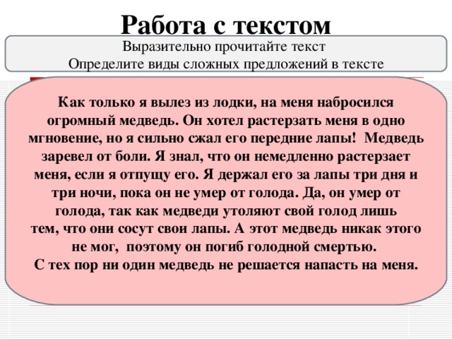 Работа с текстом Выразительно прочитайте текст  Определите виды сложных предложений в тексте Как только я вылез из лодки, на меня набросился огромный медведь. Он хотел растерзать меня в одно мгновение, но я сильно сжал его передние лапы!  Медведь заревел от боли. Я знал, что он немедленно растерзает меня, если я отпущу его. Я держал его за лапы три дня и три ночи, пока он не умер от голода. Да, он умер от голода, так как медведи утоляют свой голод лишь тем, что они сосут свои лапы. А этот медведь никак этого не мог,  поэтому он погиб голодной смертью.   С тех пор ни один медведь не решается напасть на меня.  