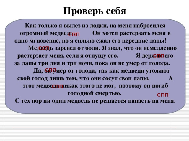 Проверь себя Как только я вылез из лодки, на меня набросился огромный медведь. Он хотел растерзать меня в одно мгновение, но я сильно сжал его передние лапы!   Медведь заревел от боли. Я знал, что он немедленно растерзает меня, если я отпущу его.  Я держал его за лапы три дня и три ночи, пока он не умер от голода. Да, он умер от голода, так как медведи утоляют свой голод лишь тем, что они сосут свои лапы.  А этот медведь никак этого не мог,  поэтому он погиб голодной смертью.   С тех пор ни один медведь не решается напасть на меня.  СПП   ССП   СПП   СПП   СПП   СПП   