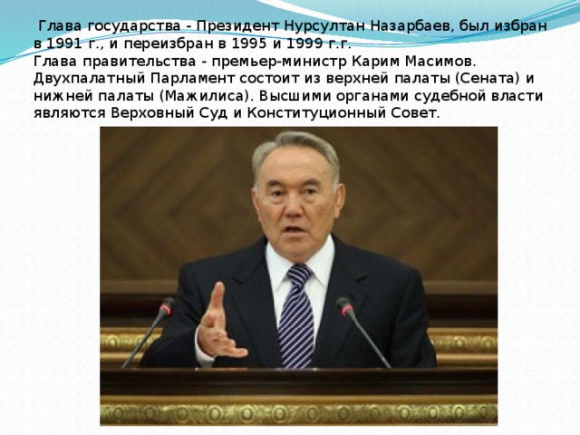  Глава государства - Президент Нурсултан Назарбаев, был избран в 1991 г., и переизбран в 1995 и 1999 г.г. Глава правительства - премьер-министр Карим Масимов. Двухпалатный Парламент состоит из верхней палаты (Сената) и нижней палаты (Мажилиса). Высшими органами судебной власти являются Верховный Суд и Конституционный Совет.  