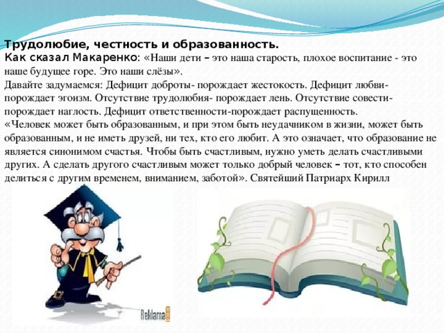 Трудолюбие, честность и образованность. Как сказал Макаренко:  « Наши дети – это наша старость, плохое воспитание - это наше будущее горе. Это наши слёзы » . Давайте задумаемся: Дефицит доброты- порождает жестокость. Дефицит любви- порождает эгоизм. Отсутствие трудолюбия- порождает лень. Отсутствие совести- порождает наглость. Дефицит ответственности-порождает распущенность. « Человек может быть образованным, и при этом быть неудачником в жизни, может быть образованным, и не иметь друзей, ни тех, кто его любит. А это означает, что образование не является синонимом счастья. Чтобы быть счастливым, нужно уметь делать счастливыми других. А сделать другого счастливым может только добрый человек – тот, кто способен делиться с другим временем, вниманием, заботой » . Святейший Патриарх Кирилл 