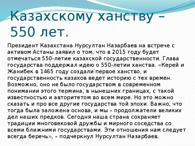 Казахскому ханству – 550 лет. Президент Казахстана Нурсултан Назарбаев на встрече с активом Астаны заявил о том, что в 2015 году будет отмечаться 550-летие казахской государственности. Глава государства поддержал идею о 550-летии ханства. «Керей и Жанибек в 1465 году создали первое ханство, и государственность казахов ведет историю с тех времен. Возможно, оно не было государством в современном понимании этого термина, в нынешних границах, с такой известностью и авторитетом во всем мире. Но это можно сказать и про все другие государства той эпохи. Важно, что тогда была заложена основа, и мы – продолжатели великих дел наших предков. Сегодня наша страна сохраняет традиции многовековой дружбы и мирного соседства со всеми ближними государствами. Эти отношения нам следует всегда беречь», – подчеркнул Нурсултан Назарбаев. 