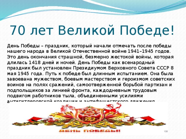 70 лет Великой Победе! День Победы – праздник, который начали отмечать после победы нашего народа в Великой Отечественной войне 1941–1945 годов. Это день окончания страшной, безмерно жестокой войны, которая длилась 1418 дней и ночей. День Победы как всенародный праздник был установлен Президиумом Верховного Совета СССР 8 мая 1945 года. Путь к победе был длинным испытанием. Она была завоевана мужеством, боевым мастерством и героизмом советских воинов на полях сражений, самоотверженной борьбой партизан и подпольщиков за линией фронта, каждодневным трудовым подвигом работников тыла, объединенными усилиями антигитлеровской коалиции и антифашистского движения.   