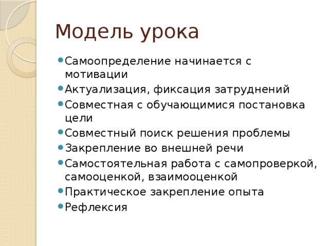 Модель урока Самоопределение начинается с мотивации Актуализация, фиксация затруднений Совместная с обучающимися постановка цели Совместный поиск решения проблемы Закрепление во внешней речи Самостоятельная работа с самопроверкой, самооценкой, взаимооценкой Практическое закрепление опыта Рефлексия 