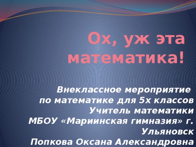 Ох, уж эта математика! Внеклассное мероприятие по математике для 5х классов Учитель математики МБОУ «Мариинская гимназия» г. Ульяновск Попкова Оксана Александровна 