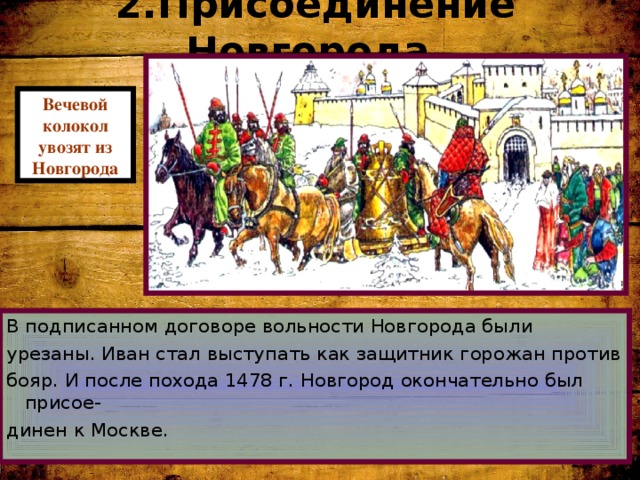 2.Присоединение Новгорода. Вечевой колокол увозят из Новгорода В подписанном договоре вольности Новгорода были урезаны. Иван стал выступать как защитник горожан против бояр. И после похода 1478 г. Новгород окончательно был присое- динен к Москве. 