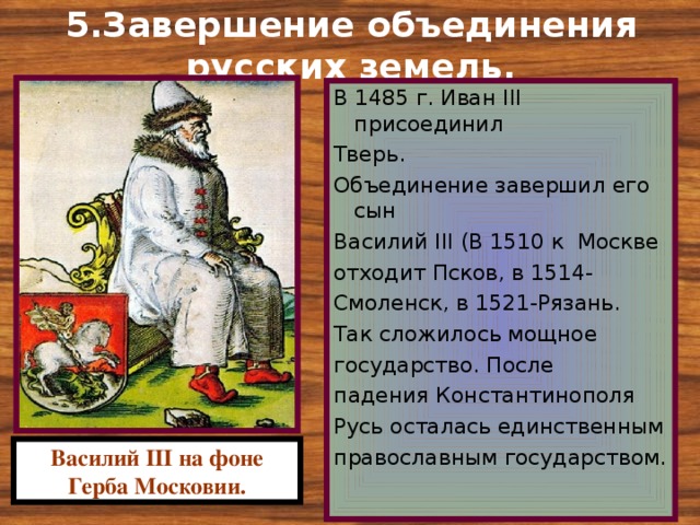 5.Завершение объединения русских земель. В 1485 г. Иван III присоединил Тверь. Объединение завершил его сын Василий III (В 1510 к Москве отходит Псков, в 1514- Смоленск, в 1521-Рязань. Так сложилось мощное государство. После падения Константинополя Русь осталась единственным православным государством. Василий III на фоне Герба Московии. 