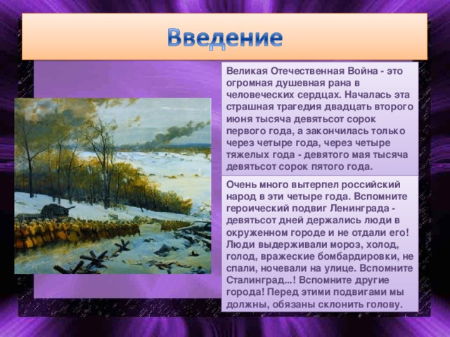 Великая Отечественная Война - это огромная душевная рана в человеческих сердцах. Началась эта страшная трагедия двадцать второго июня тысяча девятьсот сорок первого года, а закончилась только через четыре года, через четыре тяжелых года - девятого мая тысяча девятьсот сорок пятого года. Очень много вытерпел российский народ в эти четыре года. Вспомните героический подвиг Ленинграда - девятьсот дней держались люди в окруженном городе и не отдали его! Люди выдерживали мороз, холод, голод, вражеские бомбардировки, не спали, ночевали на улице. Вспомните Сталинград...! Вспомните другие города! Перед этими подвигами мы должны, обязаны склонить голову.  