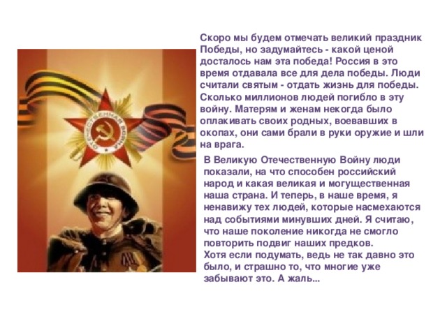 Скоро мы будем отмечать великий праздник Победы, но задумайтесь - какой ценой досталось нам эта победа! Россия в это время отдавала все для дела победы. Люди считали святым - отдать жизнь для победы. Сколько миллионов людей погибло в эту войну. Матерям и женам некогда было оплакивать своих родных, воевавших в окопах, они сами брали в руки оружие и шли на врага. В Великую Отечественную Войну люди показали, на что способен российский народ и какая великая и могущественная наша страна. И теперь, в наше время, я ненавижу тех людей, которые насмехаются над событиями минувших дней. Я считаю, что наше поколение никогда не смогло повторить подвиг наших предков. Хотя если подумать, ведь не так давно это было, и страшно то, что многие уже забывают это. А жаль...   