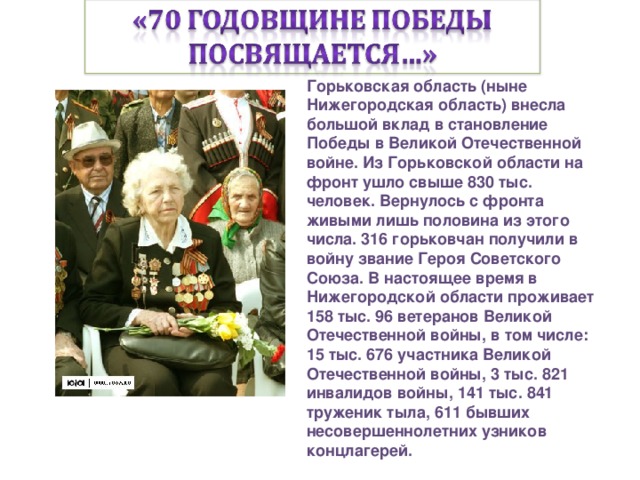 Горьковская область (ныне Нижегородская область) внесла большой вклад в становление Победы в Великой Отечественной войне. Из Горьковской области на фронт ушло свыше 830 тыс. человек. Вернулось с фронта живыми лишь половина из этого числа. 316 горьковчан получили в войну звание Героя Советского Союза. В настоящее время в Нижегородской области проживает 158 тыс. 96 ветеранов Великой Отечественной войны, в том числе: 15 тыс. 676 участника Великой Отечественной войны, 3 тыс. 821 инвалидов войны, 141 тыс. 841 труженик тыла, 611 бывших несовершеннолетних узников концлагерей.  