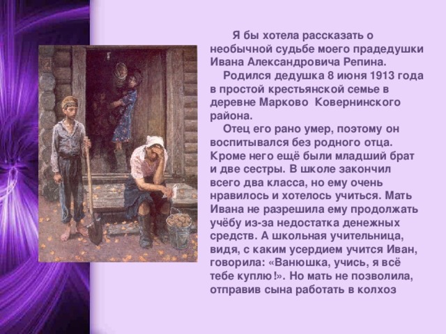  Я бы хотела рассказать о необычной судьбе моего прадедушки Ивана Александровича Репина. Родился дедушка 8 июня 1913 года в простой крестьянской семье в деревне Марково Ковернинского района. Отец его рано умер, поэтому он воспитывался без родного отца. Кроме него ещё были младший брат и две сестры. В школе закончил всего два класса, но ему очень нравилось и хотелось учиться. Мать Ивана не разрешила ему продолжать учёбу из-за недостатка денежных средств. А школьная учительница, видя, с каким усердием учится Иван, говорила: «Ванюшка, учись, я всё тебе куплю!». Но мать не позволила, отправив сына работать в колхоз   