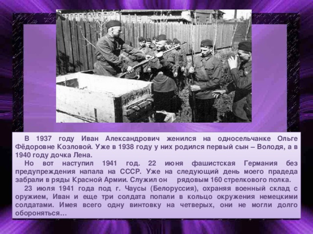 В 1937 году Иван Александрович женился на односельчанке Ольге Фёдоровне Козловой. Уже в 1938 году у них родился первый сын – Володя, а в 1940 году дочка Лена. Но вот наступил 1941 год. 22 июня фашистская Германия без предупреждения напала на СССР. Уже на следующий день моего прадеда забрали в ряды Красной Армии. Служил он рядовым 160 стрелкового полка. 23 июля 1941 года под г. Чаусы (Белоруссия), охраняя военный склад с оружием, Иван и еще три солдата попали в кольцо окружения немецкими солдатами. Имея всего одну винтовку на четверых, они не могли долго обороняться…  