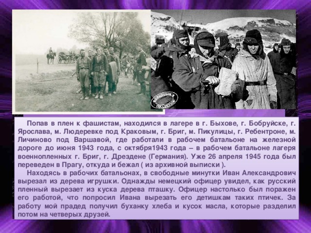 Попав в плен к фашистам, находился в лагере в г. Быхове, г. Бобруйске, г. Ярослава, м. Людеревке под Краковым, г. Бриг, м. Пикулицы, г. Ребентроне, м. Личиново под Варшавой, где работали в рабочем батальоне на железной дороге до июня 1943 года, с октября1943 года – в рабочем батальоне лагеря военнопленных г. Бриг, г. Дрездене (Германия). Уже 26 апреля 1945 года был переведен в Прагу, откуда и бежал ( из архивной выписки ). Находясь в рабочих батальонах, в свободные минутки Иван Александрович вырезал из дерева игрушки. Однажды немецкий офицер увидел, как русский пленный вырезает из куска дерева пташку. Офицер настолько был поражен его работой, что попросил Ивана вырезать его детишкам таких птичек. За работу мой прадед получил буханку хлеба и кусок масла, которые разделил потом на четверых друзей.  