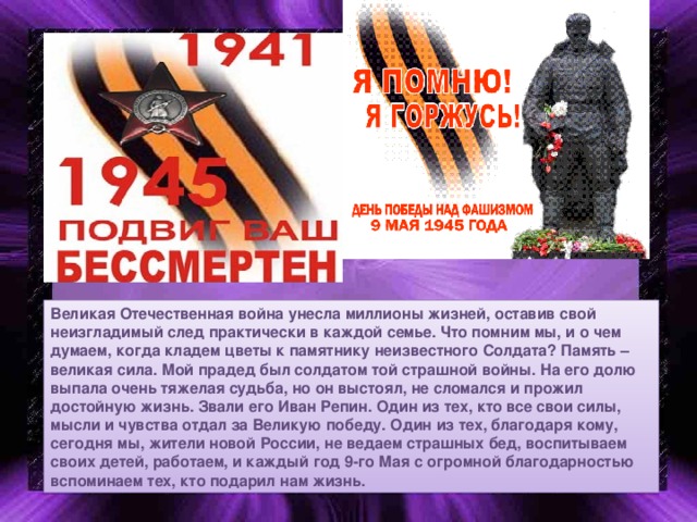 Великая Отечественная война унесла миллионы жизней, оставив свой неизгладимый след практически в каждой семье. Что помним мы, и о чем думаем, когда кладем цветы к памятнику неизвестного Солдата? Память – великая сила. Мой прадед был солдатом той страшной войны. На его долю выпала очень тяжелая судьба, но он выстоял, не сломался и прожил достойную жизнь. Звали его Иван Репин. Один из тех, кто все свои силы, мысли и чувства отдал за Великую победу. Один из тех, благодаря кому, сегодня мы, жители новой России, не ведаем страшных бед, воспитываем своих детей, работаем, и каждый год 9-го Мая с огромной благодарностью вспоминаем тех, кто подарил нам жизнь.  