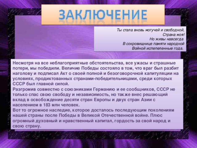 Ты стала вновь могучей и свободной, Страна моя!  Но живы навсегда В сокровищнице памяти народной Войной испепеленные года. Несмотря на все неблагоприятные обстоятельства, все ужасы и страшные потери, мы победили. Величие Победы состояло в том, что враг был разбит наголову и подписал Акт о своей полной и безоговорочной капитуляции на условиях, продиктованных странами-победительницами, среди которых СССР был главной силой. Разгромив совместно с союзниками Германию и ее сообщников, СССР не только спас свою свободу и независимость, но также внес решающий вклад в освобождение десяти стран Европы и двух стран Азии с населением в 183 млн человек. Вот то огромное наследие, которое досталось последующим поколениям нашей страны после Победы в Великой Отечественной войне. Плюс огромный духовный и нравственный капитал, гордость за свой народ и свою страну.  