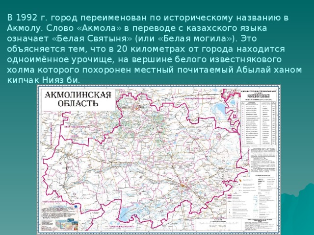 В 1992 г. город переименован по историческому названию в Акмолу. Слово «Акмола» в переводе с казахского языка означает «Белая Святыня» (или «Белая могила»). Это объясняется тем, что в 20 километрах от города находится одноимённое урочище, на вершине белого известнякового холма которого похоронен местный почитаемый Абылай ханом кипчак Нияз би. 