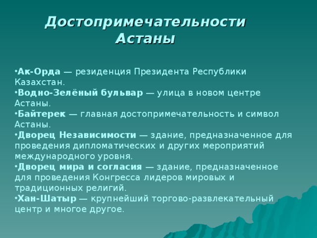 Достопримечательности Астаны Ак-Орда  — резиденция Президента Республики Казахстан. Водно-Зелёный бульвар  — улица в новом центре Астаны. Байтерек  — главная достопримечательность и символ Астаны. Дворец Независимости  — здание, предназначенное для проведения дипломатических и других мероприятий международного уровня. Дворец мира и согласия  — здание, предназначенное для проведения Конгресса лидеров мировых и традиционных религий. Хан-Шатыр  — крупнейший торгово-развлекательный центр и многое другое. 