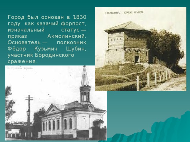   Город был основан в 1830 году  как казачий форпост, изначальный статус — приказ Акмолинский.  Основатель — полковник Фёдор Кузьмич Шубин, участник Бородинского сражения.    
