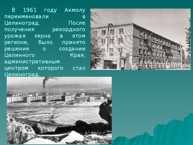  В 1961 году Акмолу переименовали в Целиноград. После получения рекордного урожая зерна в этом регионе, было принято решение о создании Целинного Края, административным центром которого стал Целиноград. 