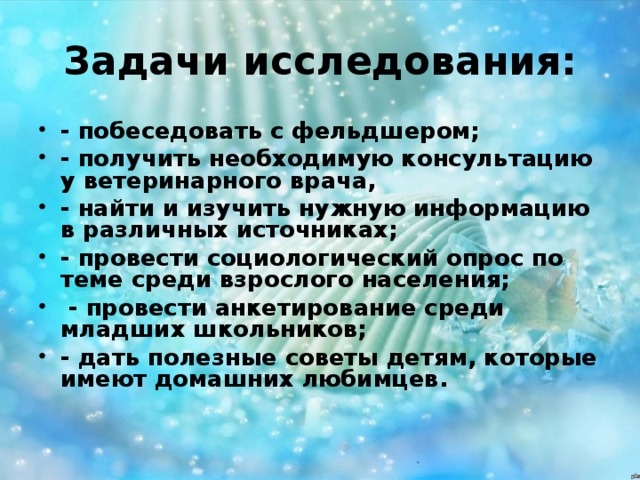 Задачи исследования: - побеседовать с фельдшером; - получить необходимую консультацию у ветеринарного врача, - найти и изучить нужную информацию в различных источниках; - провести социологический опрос по теме среди взрослого населения;  - провести анкетирование среди младших школьников; - дать полезные советы детям, которые имеют домашних любимцев. 