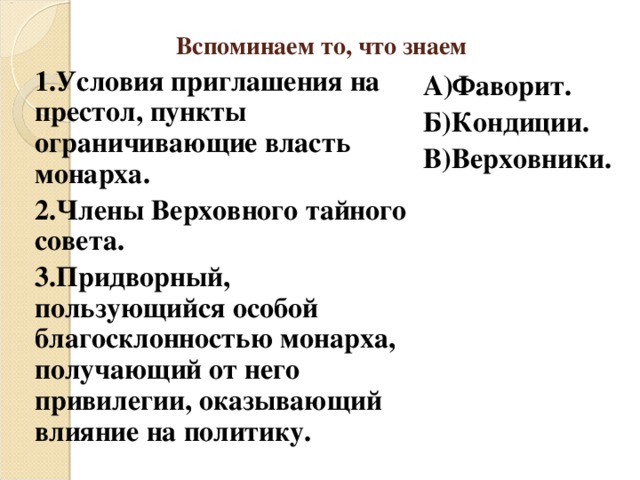 Вспоминаем то, что знаем 1.Условия приглашения на престол, пункты ограничивающие власть монарха. 2.Члены Верховного тайного совета. 3.Придворный, пользующийся особой благосклонностью монарха, получающий от него привилегии, оказывающий влияние на политику. А)Фаворит. Б)Кондиции. В)Верховники. 