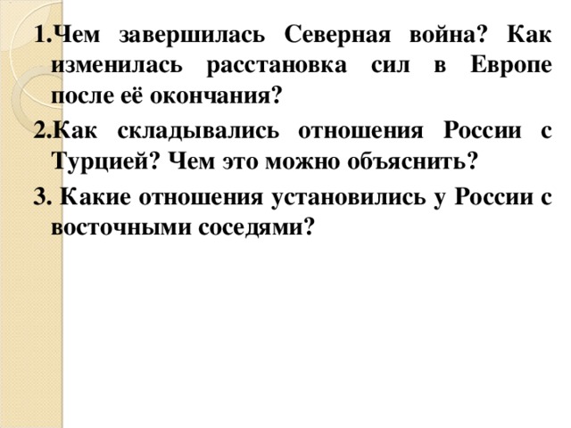 1.Чем завершилась Северная война? Как изменилась расстановка сил в Европе после её окончания? 2.Как складывались отношения России с Турцией? Чем это можно объяснить? 3. Какие отношения установились у России с восточными соседями?  