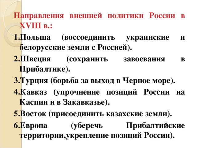 Направления внешней политики России в XVIII в.: 1.Польша (воссоединить украинские и белорусские земли с Россией). 2.Швеция (сохранить завоевания в Прибалтике). 3.Турция (борьба за выход в Черное море). 4.Кавказ (упрочнение позиций России на Каспии и в Закавказье). 5.Восток (присоединить казахские земли). 6.Европа (уберечь Прибалтийские территории,укрепление позиций России).  