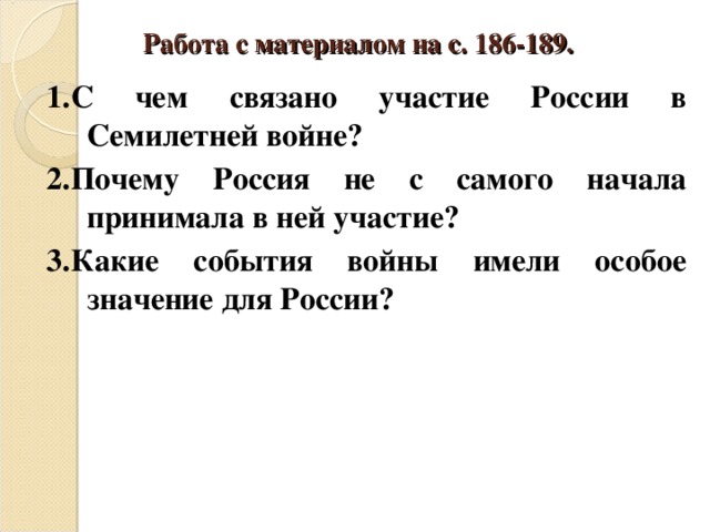 Работа с материалом на с. 186-189. 1.С чем связано участие России в Семилетней войне? 2.Почему Россия не с самого начала принимала в ней участие? 3.Какие события войны имели особое значение для России? 