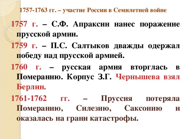 1757-1763 гг. – участие России в Семилетней войне 1757 г. – С.Ф. Апраксин нанес поражение прусской армии. 1759 г. – П.С. Салтыков дважды одержал победу над прусской армией. 1760 г. – русская армия вторглась в Померанию. Корпус З.Г. Чернышева взял Берлин. 1761-1762 гг. – Пруссия потеряла Померанию, Силезию, Саксонию и оказалась на грани катастрофы. 