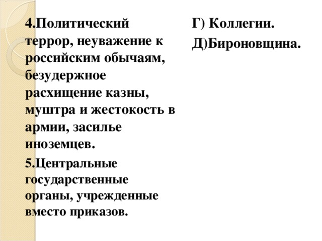 4.Политический террор, неуважение к российским обычаям, безудержное расхищение казны, муштра и жестокость в армии, засилье иноземцев. 5.Центральные государственные органы, учрежденные вместо приказов.  Г) Коллегии. Д)Бироновщина. 