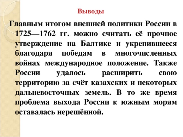 Выводы Главным итогом внешней политики России в 1725—1762 гг. можно считать её прочное утверждение на Балтике и укрепившееся благодаря победам в многочисленных войнах международное положение. Также России удалось расширить свою территорию за счёт казахских и некоторых дальневосточных земель. В то же время проблема выхода России к южным морям оставалась нерешённой. 