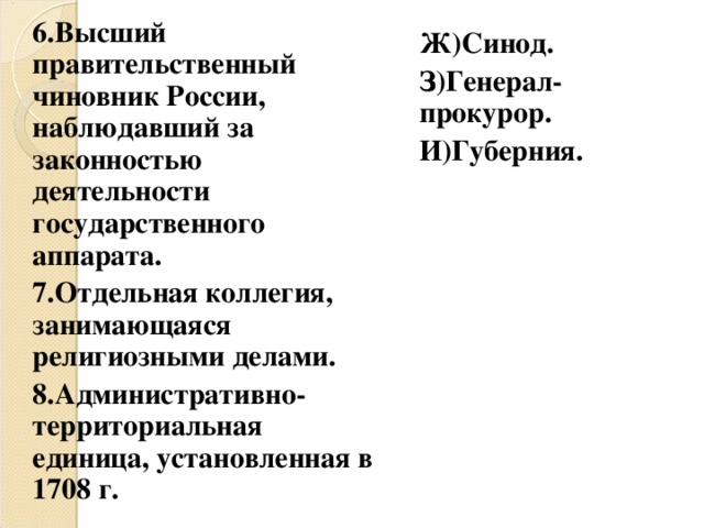 6.Высший правительственный чиновник России, наблюдавший за законностью деятельности государственного аппарата. 7.Отдельная коллегия, занимающаяся религиозными делами. 8.Административно-территориальная единица, установленная в 1708 г. Ж)Синод. З)Генерал-прокурор. И)Губерния. 